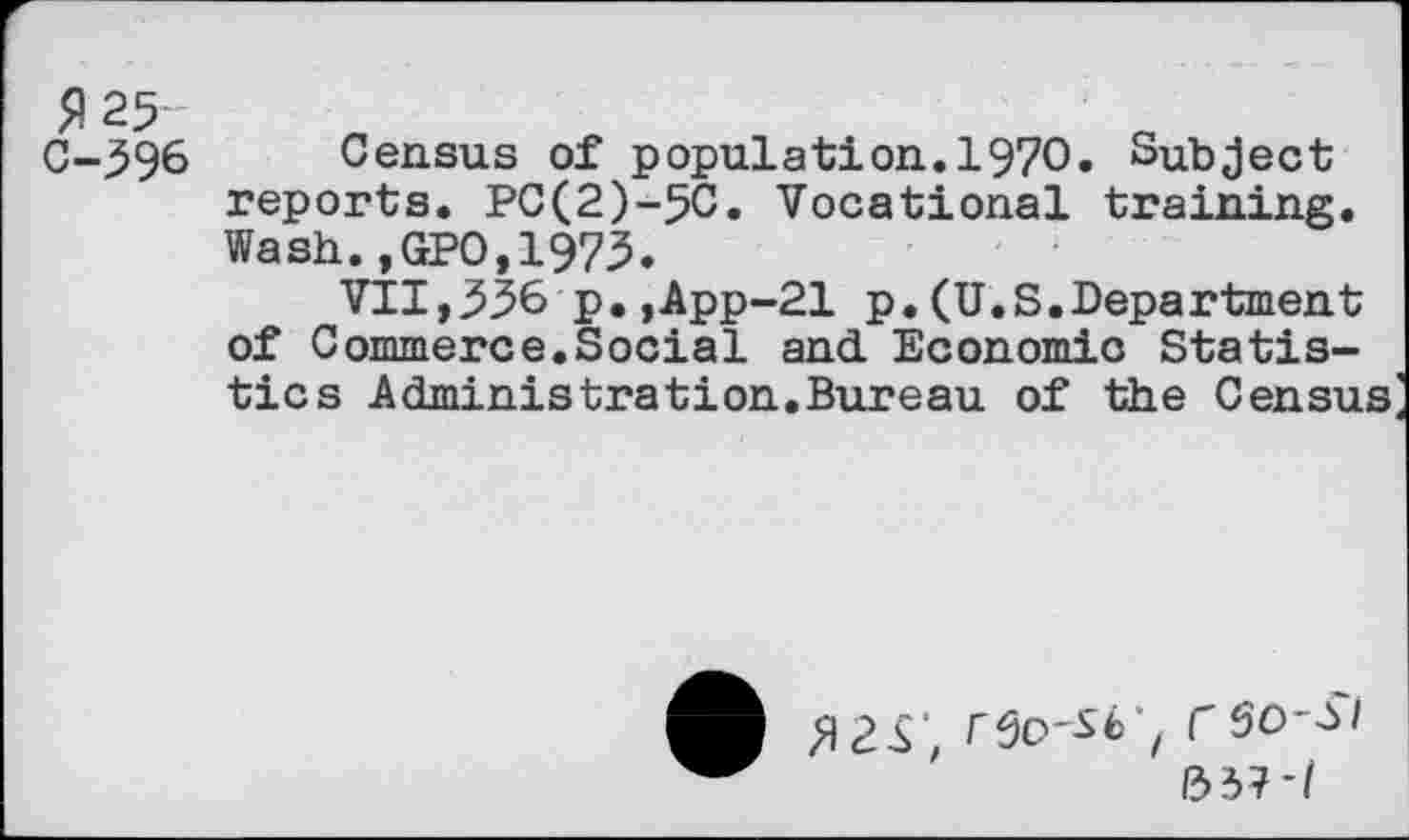 ﻿P25
C-396 Census of population.1970. Subject reports. PC(2)-5C. Vocational training. Wash.,GPO,1973.
VII,336'p.,App-21 p.(U.S.Department of Commerce.Social and. Economic Statistics Administration.Bureau of the Census
A rft-W, rso-si 1337*/